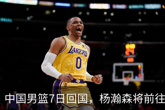 中国男篮7日回国，杨瀚森将前往美国参加夏季联赛